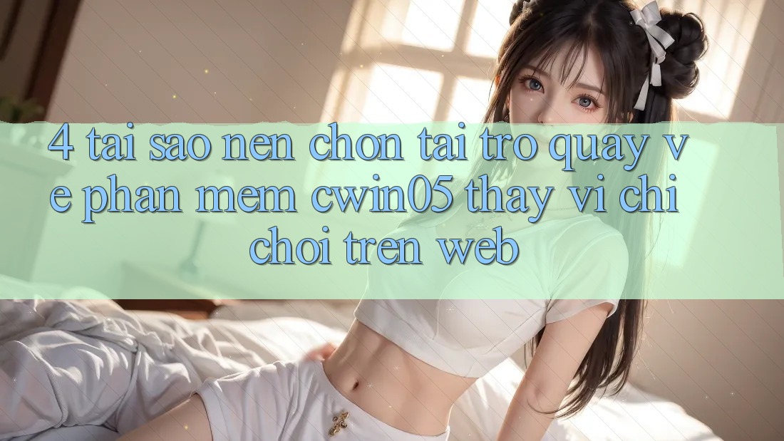 4. Tại Sao Nên Chọn Tải trở quay về Phần mềm cwin05 Thay Vì Chỉ Chơi Trên Web?