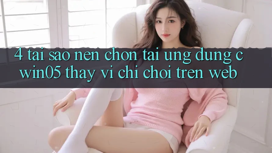 4. Tại Sao Nên Chọn Tải Ứng dụng cwin05 Thay Vì Chỉ Chơi Trên Web?