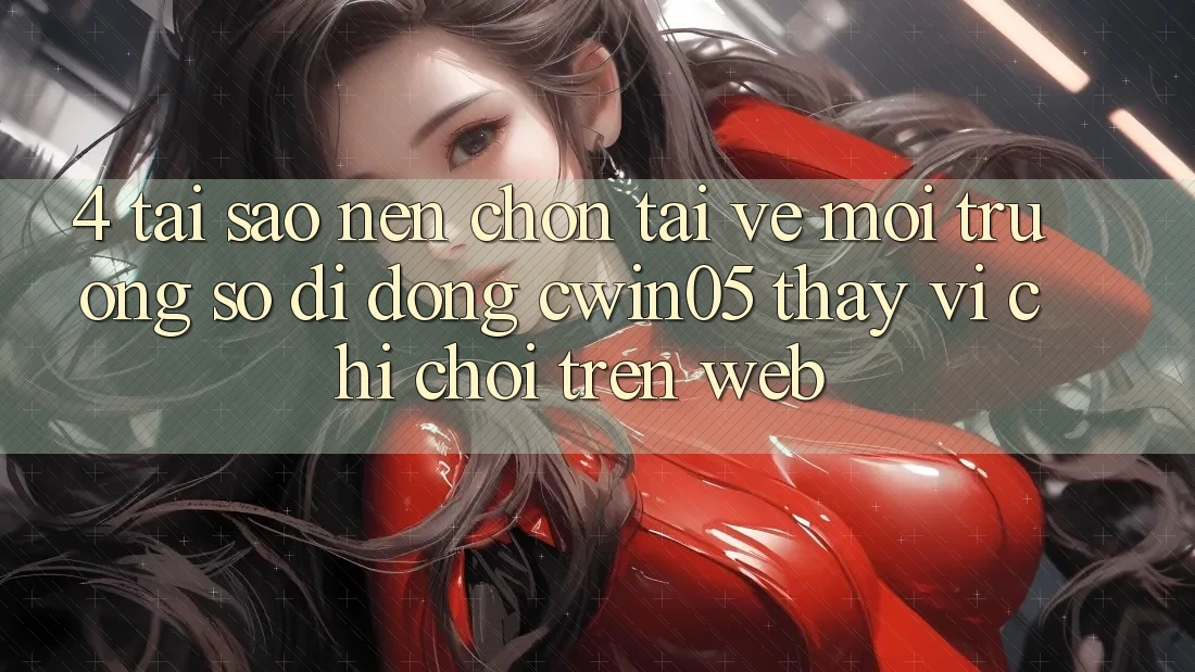 4. Tại Sao Nên Chọn Tải về Môi trường số di động cwin05 Thay Vì Chỉ Chơi Trên Web?