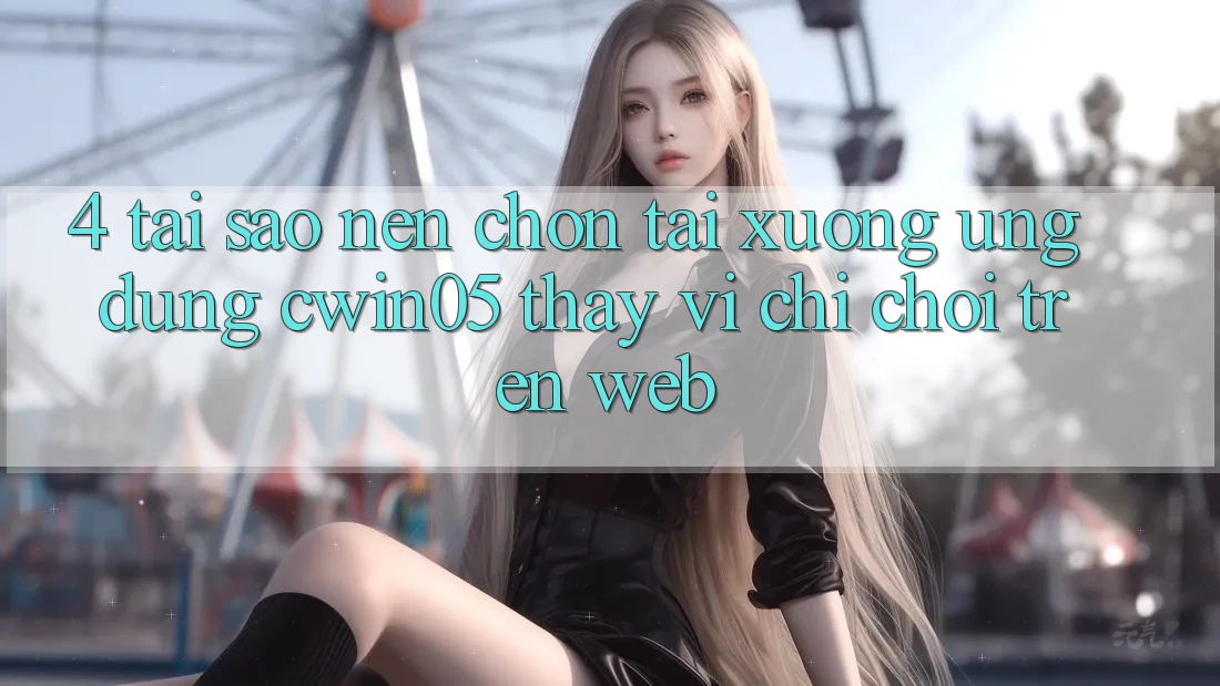 4. Tại Sao Nên Chọn Tải xuống Ứng dụng cwin05 Thay Vì Chỉ Chơi Trên Web?