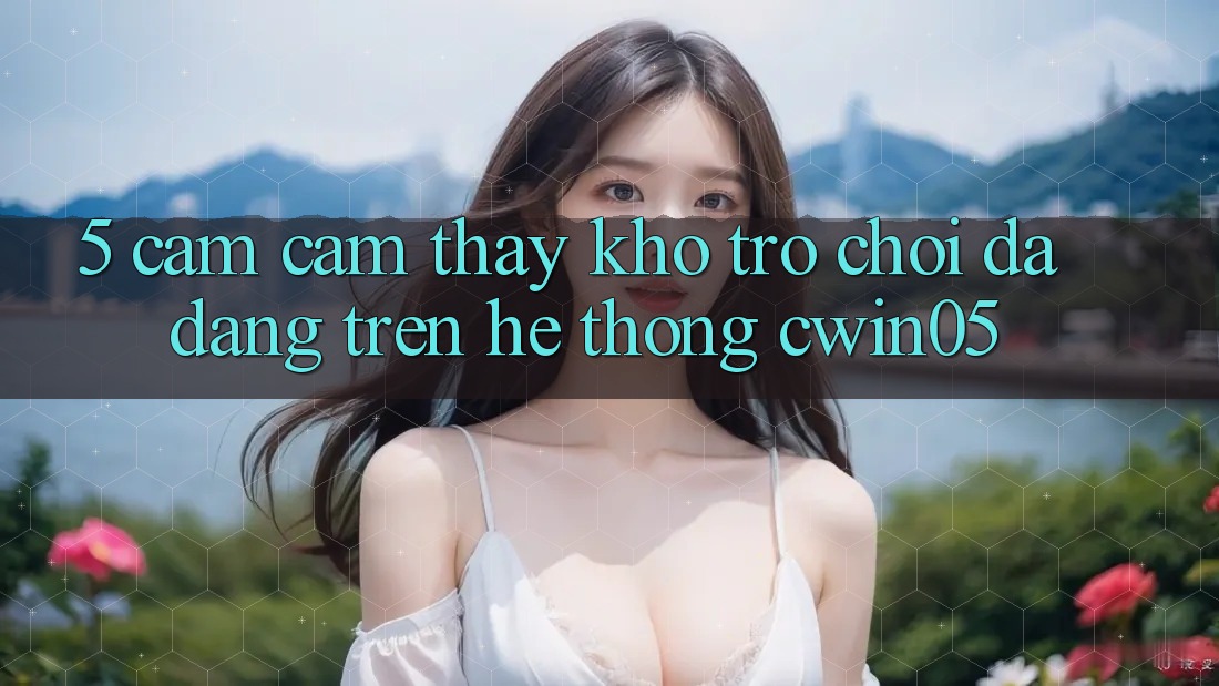 5. Cảm cảm thấy Kho Trò Chơi Đa Dạng Trên Hệ thống cwin05 5. Cảm cảm thấy Kho Trò Chơi Đa Dạng Trên Hệ thống cwin05