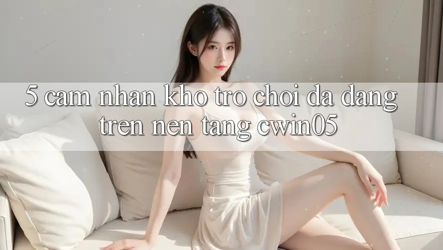5. Cảm nhận Kho Trò Chơi Đa Dạng Trên Nền tảng cwin05 5. Cảm nhận Kho Trò Chơi Đa Dạng Trên Nền tảng cwin05