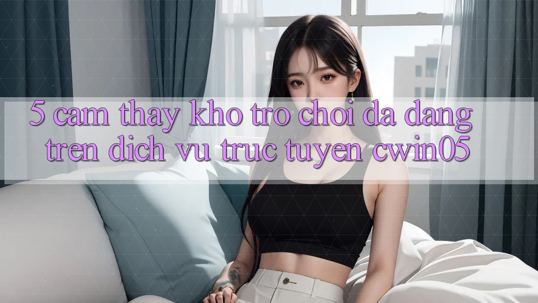 5. Cảm thấy Kho Trò Chơi Đa Dạng Trên Dịch vụ trực tuyến cwin05 5. Cảm thấy Kho Trò Chơi Đa Dạng Trên Dịch vụ trực tuyến cwin05