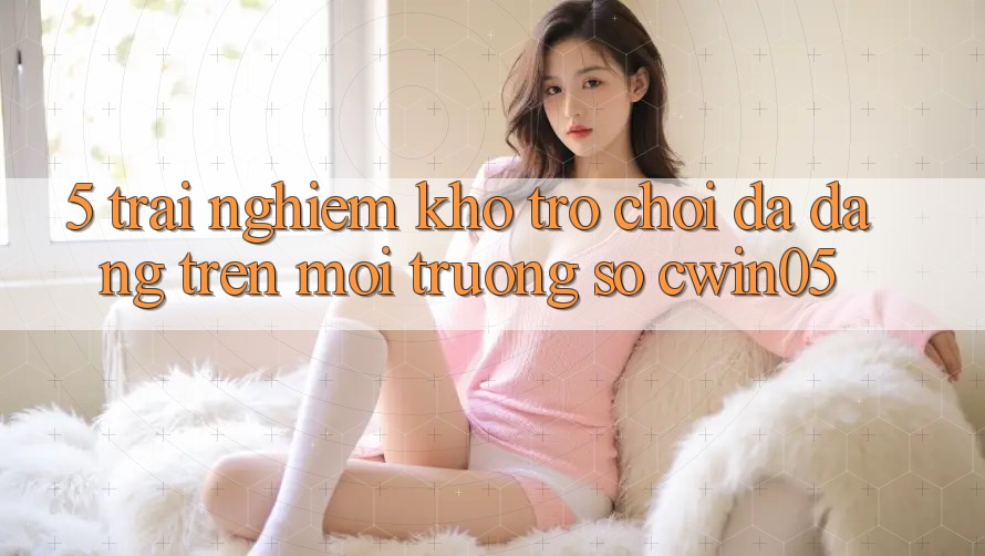 5. Trải nghiệm Kho Trò Chơi Đa Dạng Trên Môi trường số cwin05 5. Trải nghiệm Kho Trò Chơi Đa Dạng Trên Môi trường số cwin05