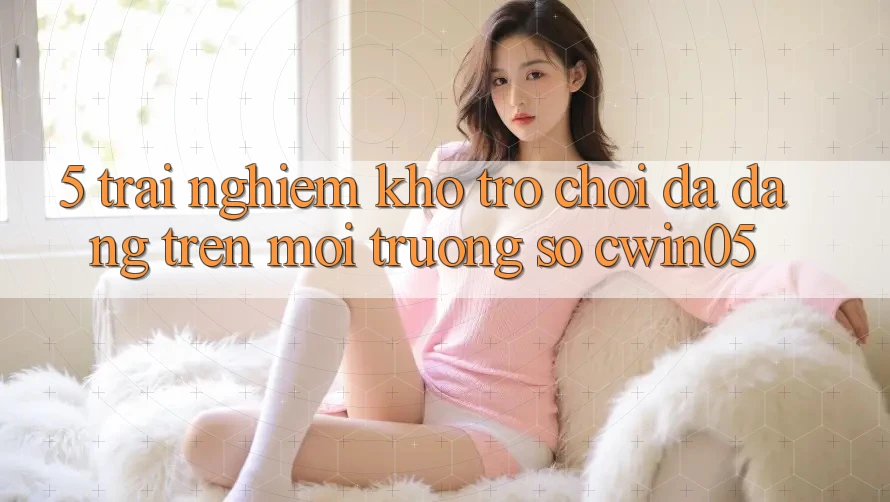 5. Trải nghiệm Kho Trò Chơi Đa Dạng Trên Môi trường số cwin05 5. Trải nghiệm Kho Trò Chơi Đa Dạng Trên Môi trường số cwin05