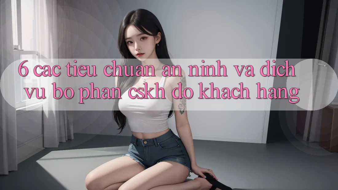 6. Các Tiêu Chuẩn An ninh Và Dịch Vụ Bộ phận CSKH đỡ Khách Hàng