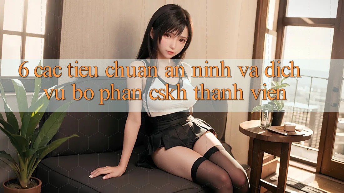 6. Các Tiêu Chuẩn An ninh Và Dịch Vụ Bộ phận CSKH Thành viên