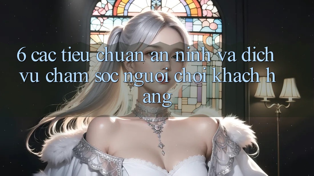 6. Các Tiêu Chuẩn An ninh Và Dịch Vụ Chăm sóc người chơi Khách Hàng