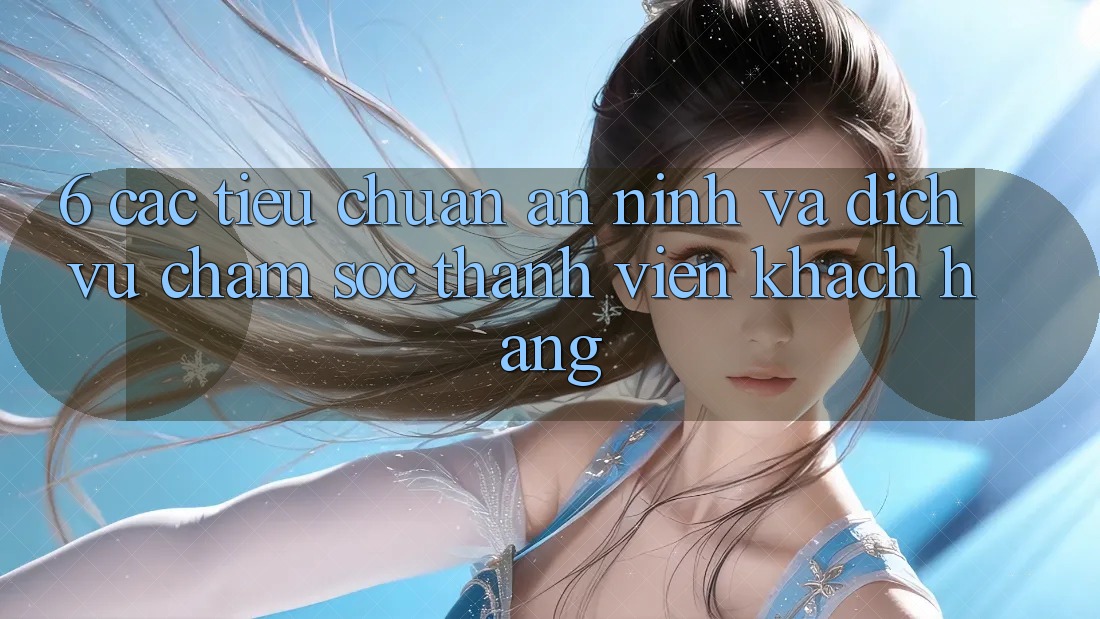 6. Các Tiêu Chuẩn An ninh Và Dịch Vụ Chăm sóc thành viên Khách Hàng