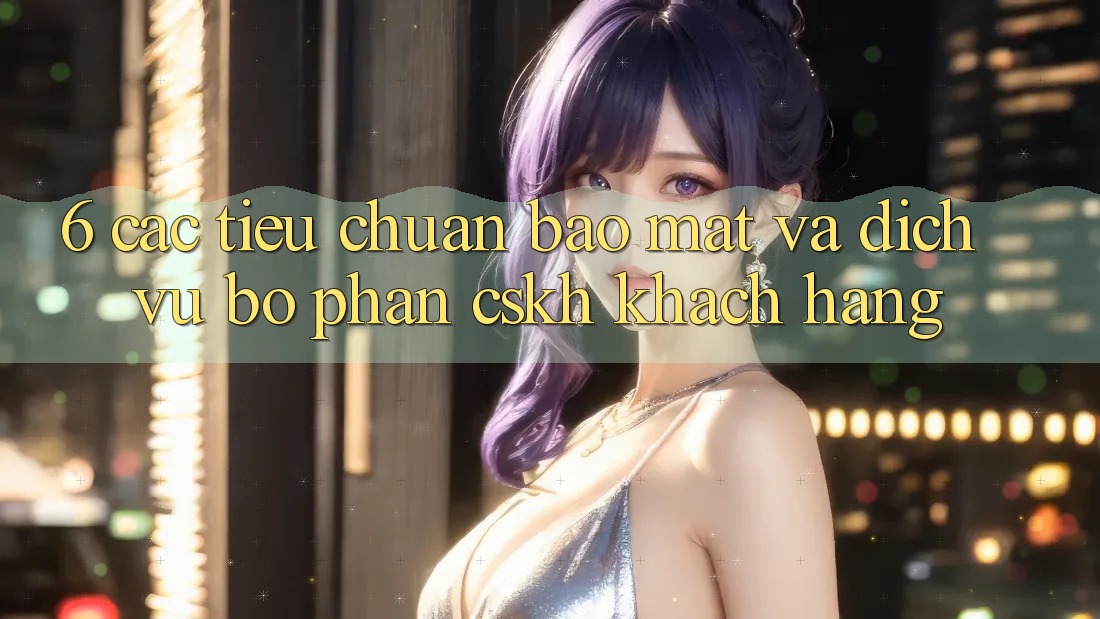6. Các Tiêu Chuẩn Bảo Mật Và Dịch Vụ Bộ phận CSKH Khách Hàng