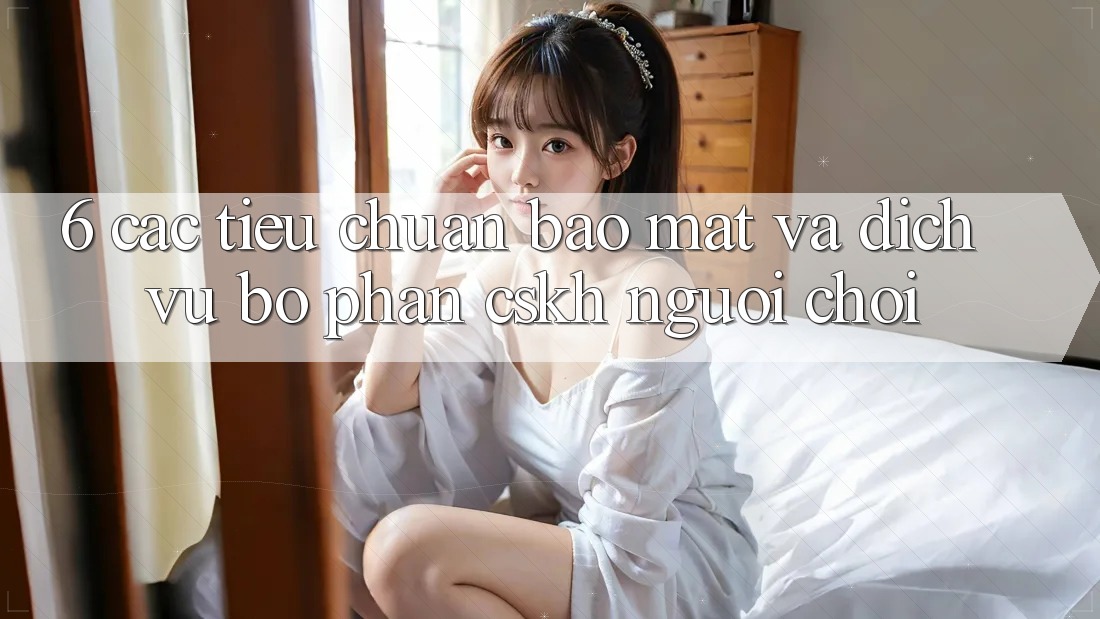 6. Các Tiêu Chuẩn Bảo Mật Và Dịch Vụ Bộ phận CSKH Người chơi