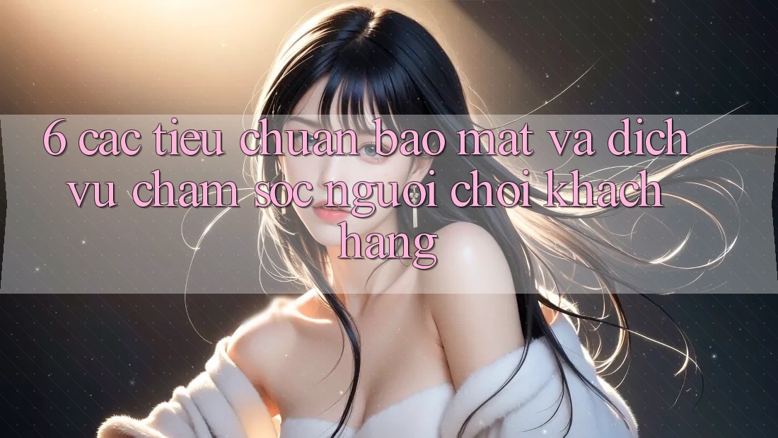 6. Các Tiêu Chuẩn Bảo mật Và Dịch Vụ Chăm sóc người chơi Khách Hàng 6. Các Tiêu Chuẩn Bảo mật Và Dịch Vụ Chăm sóc người chơi Khách Hàng