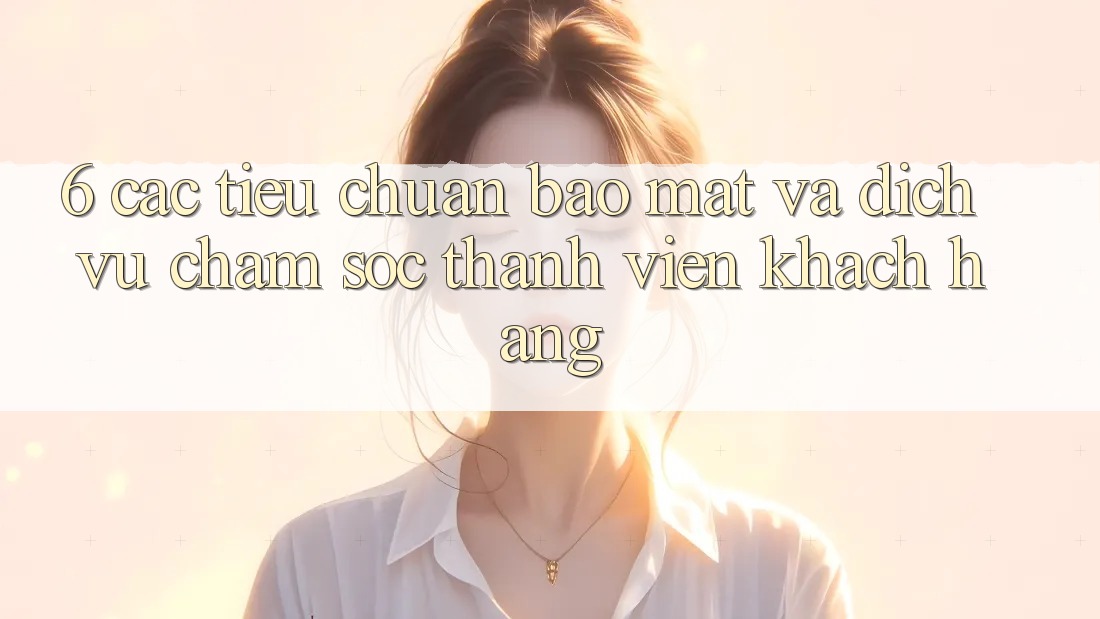6. Các Tiêu Chuẩn Bảo Mật Và Dịch Vụ Chăm sóc thành viên Khách Hàng 6. Các Tiêu Chuẩn Bảo Mật Và Dịch Vụ Chăm sóc thành viên Khách Hàng