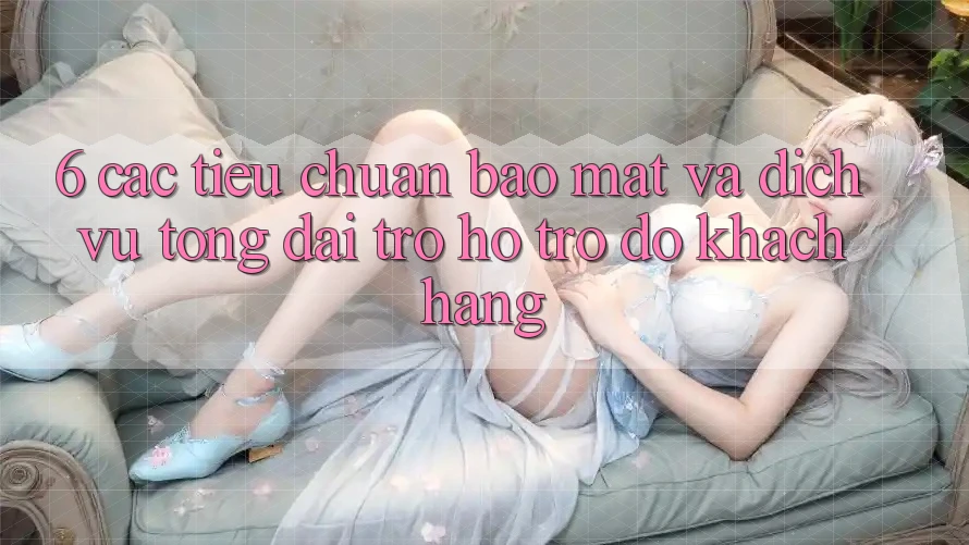 6. Các Tiêu Chuẩn Bảo Mật Và Dịch Vụ Tổng đài trợ hỗ trợ đỡ Khách Hàng