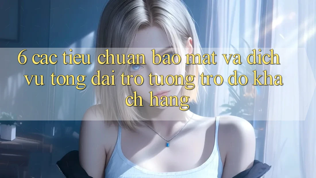 6. Các Tiêu Chuẩn Bảo Mật Và Dịch Vụ Tổng đài trợ tương trợ đỡ Khách Hàng