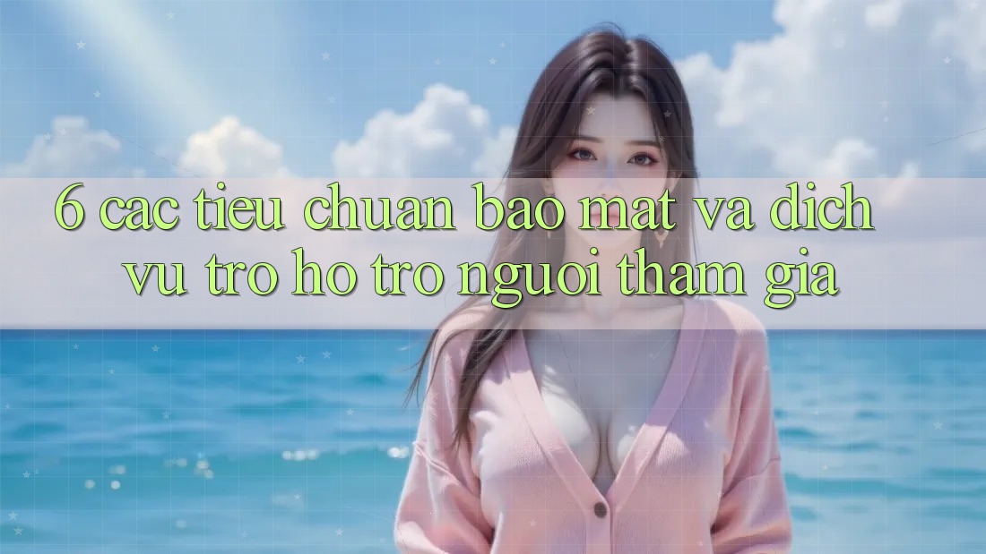 6. Các Tiêu Chuẩn Bảo Mật Và Dịch Vụ Trợ hỗ trợ Người tham gia 6. Các Tiêu Chuẩn Bảo Mật Và Dịch Vụ Trợ hỗ trợ Người tham gia