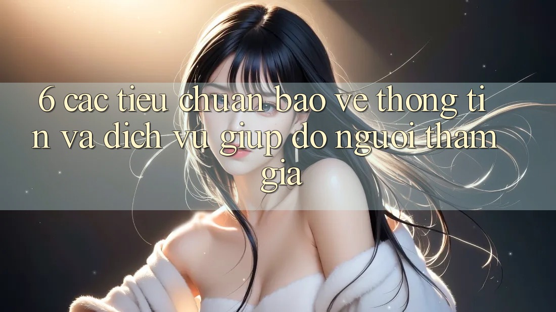 6. Các Tiêu Chuẩn Bảo vệ thông tin Và Dịch Vụ Giúp đỡ Người tham gia 6. Các Tiêu Chuẩn Bảo vệ thông tin Và Dịch Vụ Giúp đỡ Người tham gia