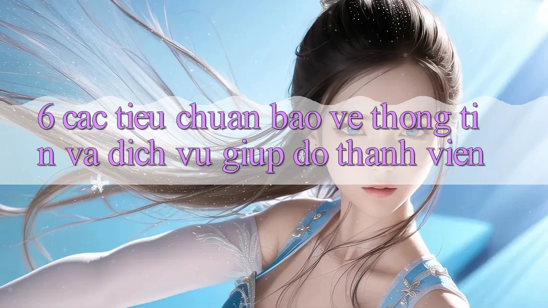 6. Các Tiêu Chuẩn Bảo vệ thông tin Và Dịch Vụ Giúp đỡ Thành viên