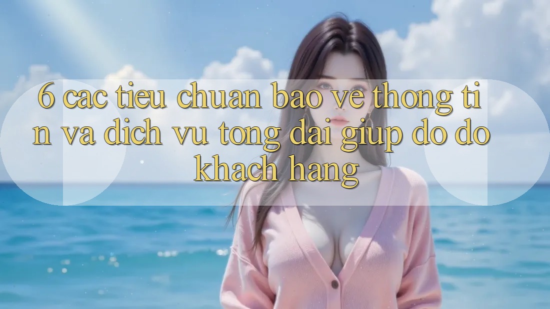 6. Các Tiêu Chuẩn Bảo vệ thông tin Và Dịch Vụ Tổng đài giúp đỡ đỡ Khách Hàng