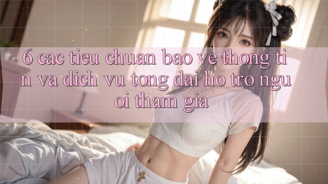 6. Các Tiêu Chuẩn Bảo vệ thông tin Và Dịch Vụ Tổng đài hỗ trợ Người tham gia 6. Các Tiêu Chuẩn Bảo vệ thông tin Và Dịch Vụ Tổng đài hỗ trợ Người tham gia