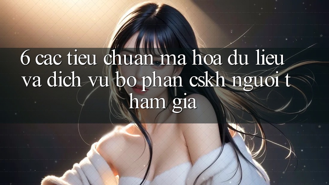 6. Các Tiêu Chuẩn Mã hóa dữ liệu Và Dịch Vụ Bộ phận CSKH Người tham gia
