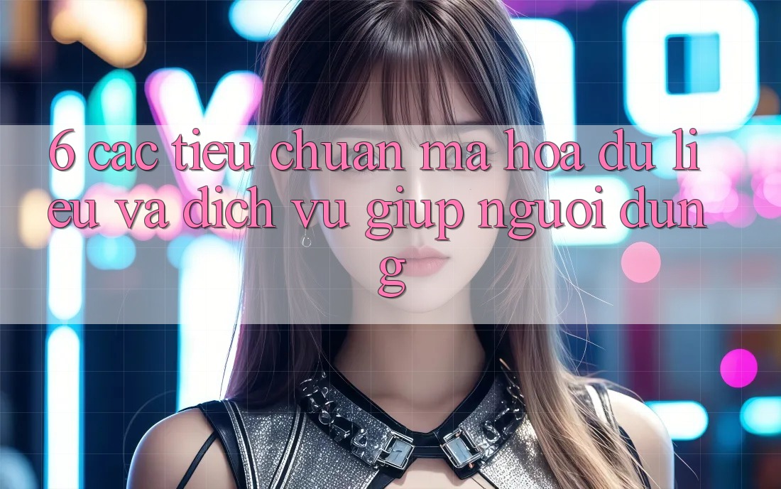 6. Các Tiêu Chuẩn Mã hóa dữ liệu Và Dịch Vụ Giúp Người dùng