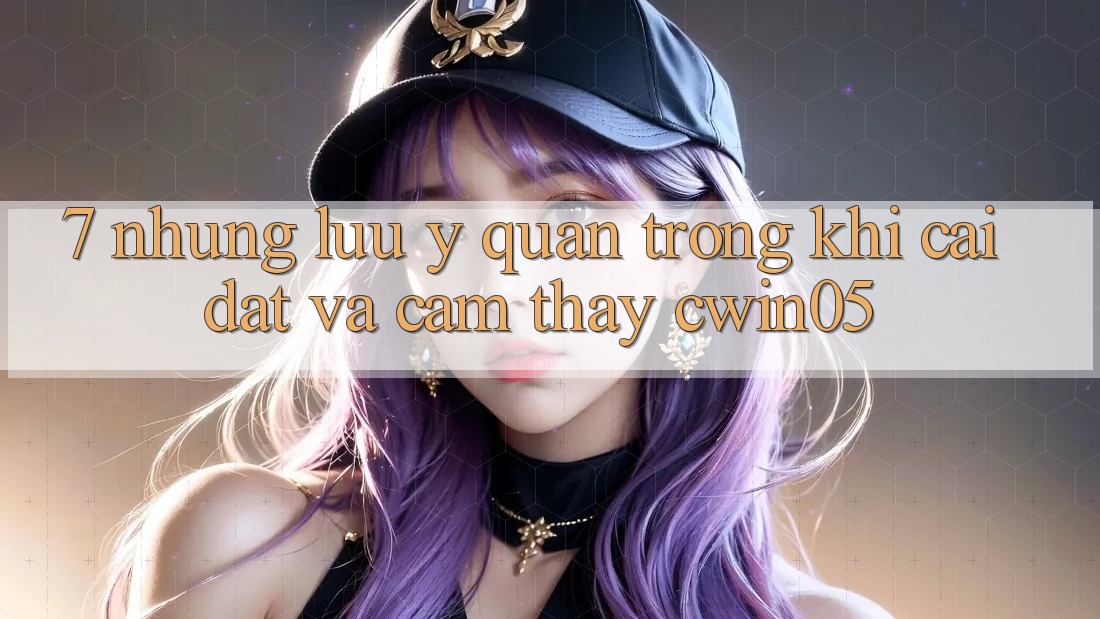 7. Những Lưu Ý Quan Trọng Khi Cài đặt Và Cảm thấy cwin05