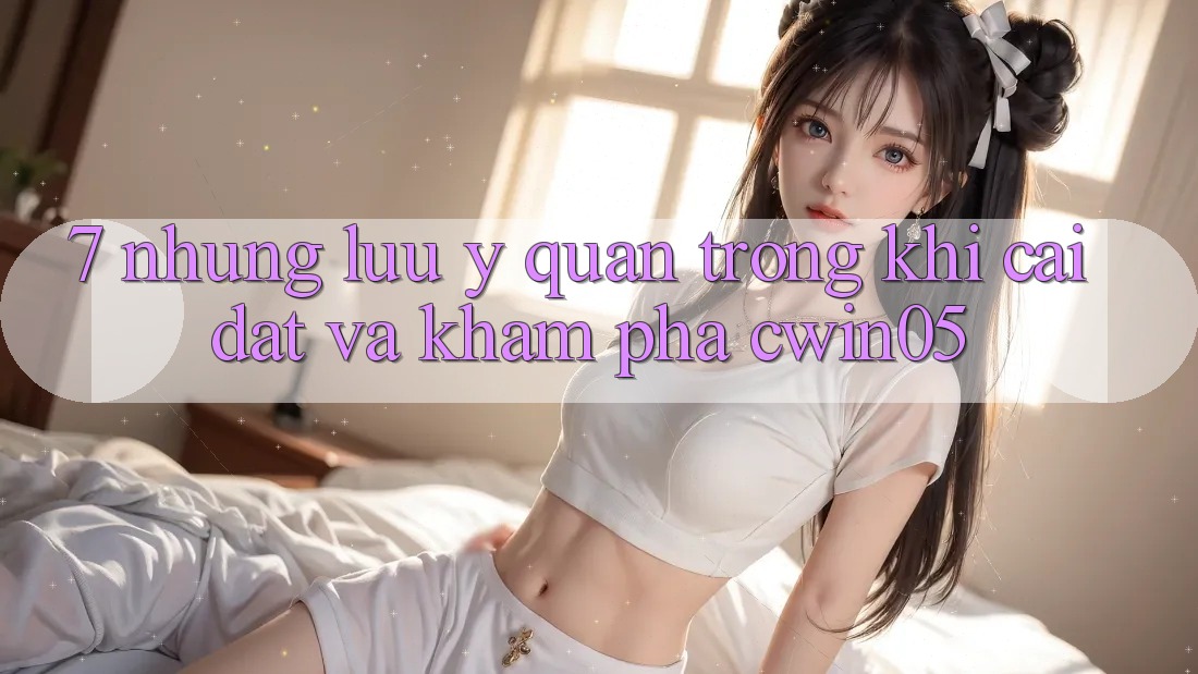 7. Những Lưu Ý Quan Trọng Khi Cài đặt Và Khám phá cwin05 7. Những Lưu Ý Quan Trọng Khi Cài đặt Và Khám phá cwin05