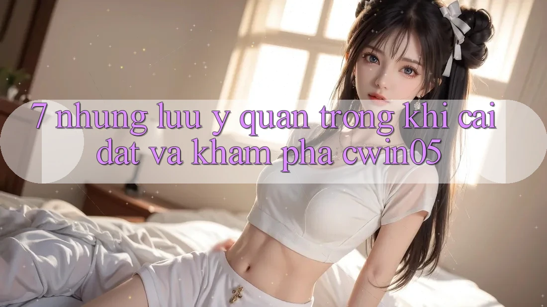 7. Những Lưu Ý Quan Trọng Khi Cài đặt Và Khám phá cwin05 7. Những Lưu Ý Quan Trọng Khi Cài đặt Và Khám phá cwin05