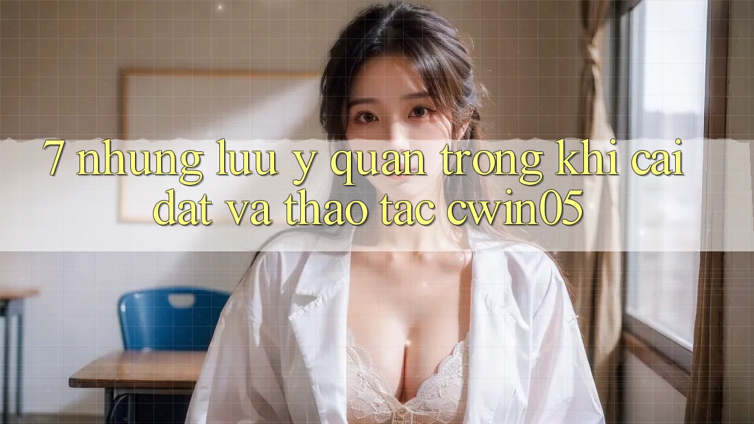 7. Những Lưu Ý Quan Trọng Khi Cài đặt Và Thao tác cwin05