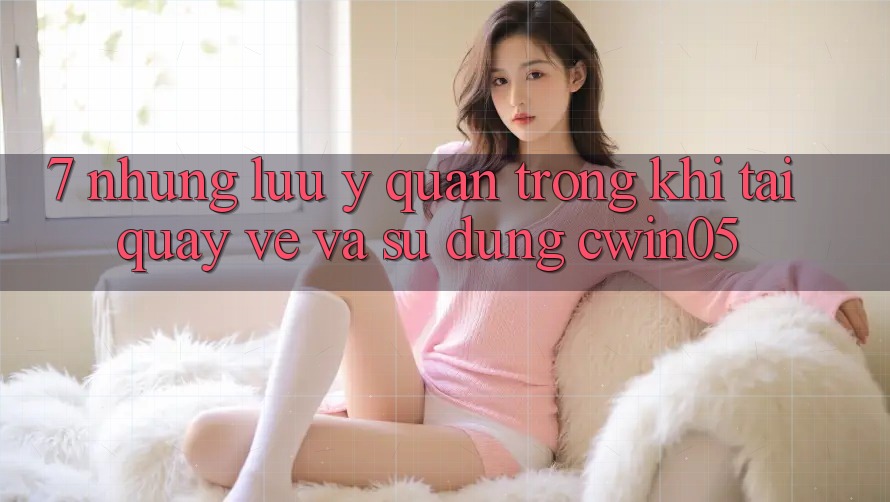 7. Những Lưu Ý Quan Trọng Khi Tải quay về Và Sử Dụng cwin05