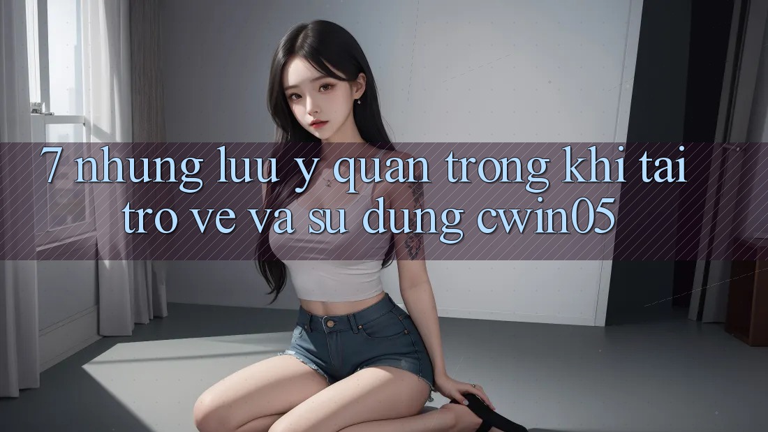 7. Những Lưu Ý Quan Trọng Khi Tải trở về Và Sử Dụng cwin05 7. Những Lưu Ý Quan Trọng Khi Tải trở về Và Sử Dụng cwin05