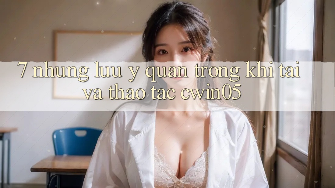 7. Những Lưu Ý Quan Trọng Khi Tải Và Thao tác cwin05