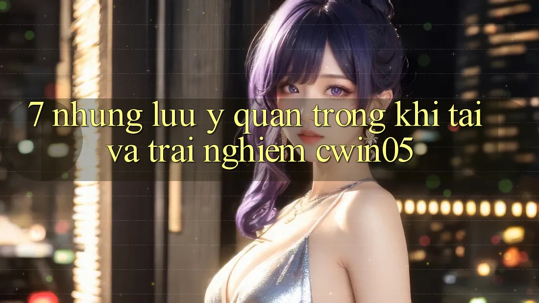 7. Những Lưu Ý Quan Trọng Khi Tải Và Trải nghiệm cwin05