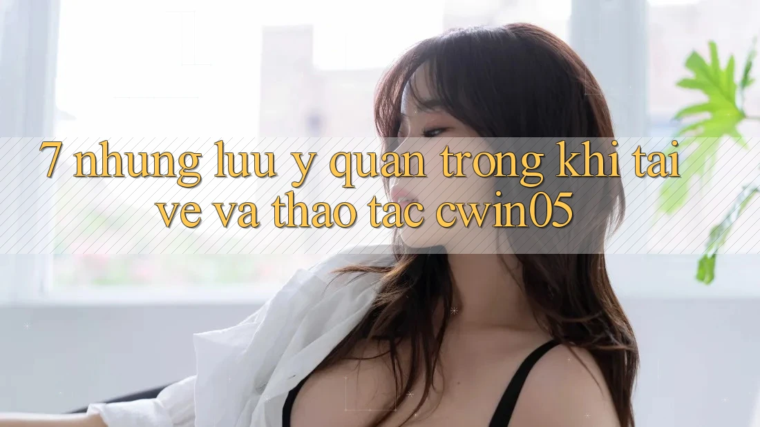 7. Những Lưu Ý Quan Trọng Khi Tải về Và Thao tác cwin05