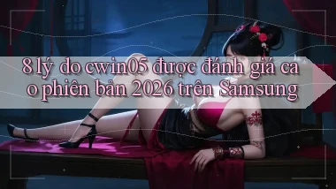 8 lý do cwin05 được đánh giá cao phiên bản 2026 trên Samsung