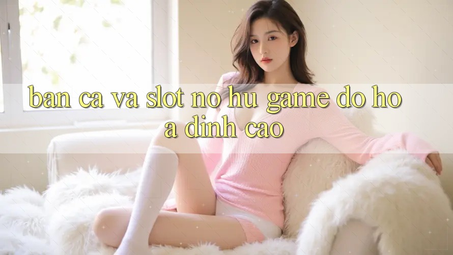 Bắn Cá Và Slot (Nổ hũ Game) Đồ Họa Đỉnh cao Bắn Cá Và Slot (Nổ hũ Game) Đồ Họa Đỉnh cao