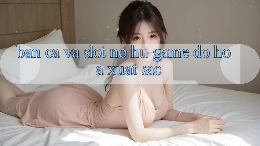 Bắn Cá Và Slot (Nổ hũ Game) Đồ Họa Xuất sắc Bắn Cá Và Slot (Nổ hũ Game) Đồ Họa Xuất sắc