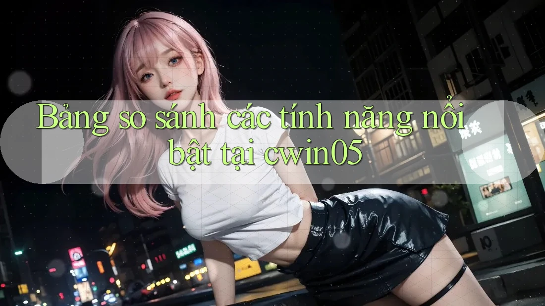 Bảng so sánh các tính năng nổi bật tại cwin05