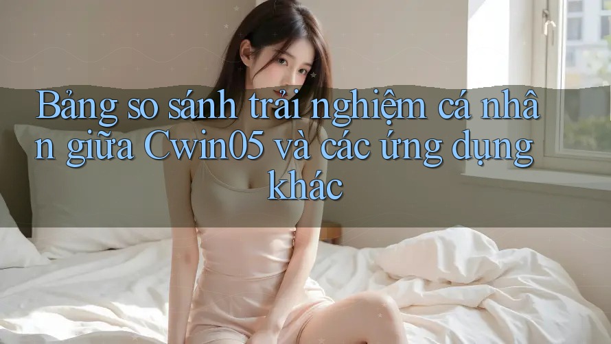 Bảng so sánh trải nghiệm cá nhân giữa Cwin05 và các ứng dụng khác Bảng so sánh trải nghiệm cá nhân giữa Cwin05 và các ứng dụng khác