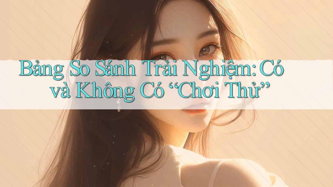 Bảng So Sánh Trải Nghiệm: Có và Không Có “Chơi Thử” Bảng So Sánh Trải Nghiệm: Có và Không Có “Chơi Thử”