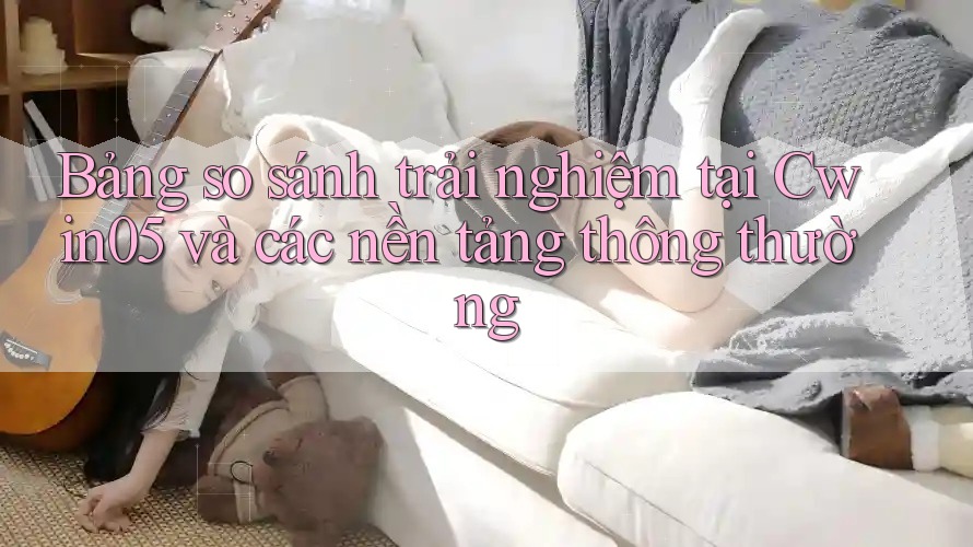 Bảng so sánh trải nghiệm tại Cwin05 và các nền tảng thông thường Bảng so sánh trải nghiệm tại Cwin05 và các nền tảng thông thường