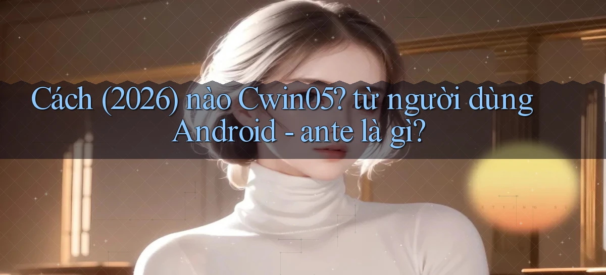 Cách (2026) nào Cwin05 từ người dùng Android   ante là gì