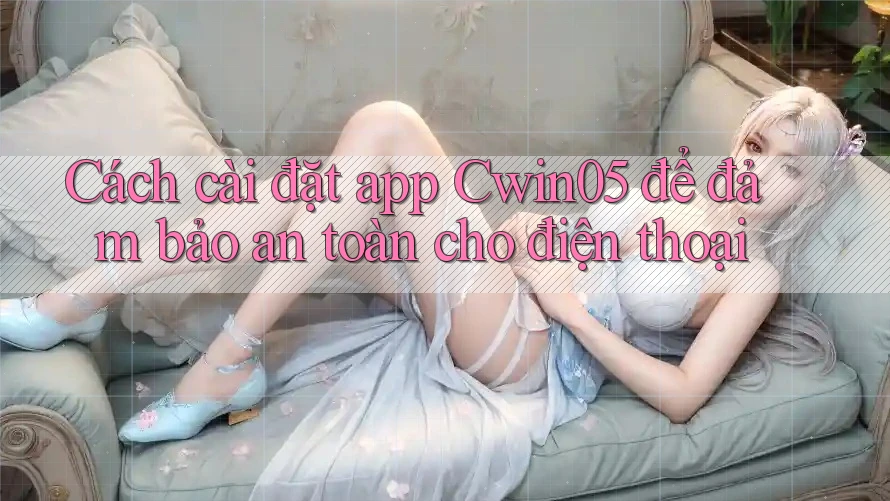 Cách cài đặt app Cwin05 để đảm bảo an toàn cho điện thoại Cách cài đặt app Cwin05 để đảm bảo an toàn cho điện thoại