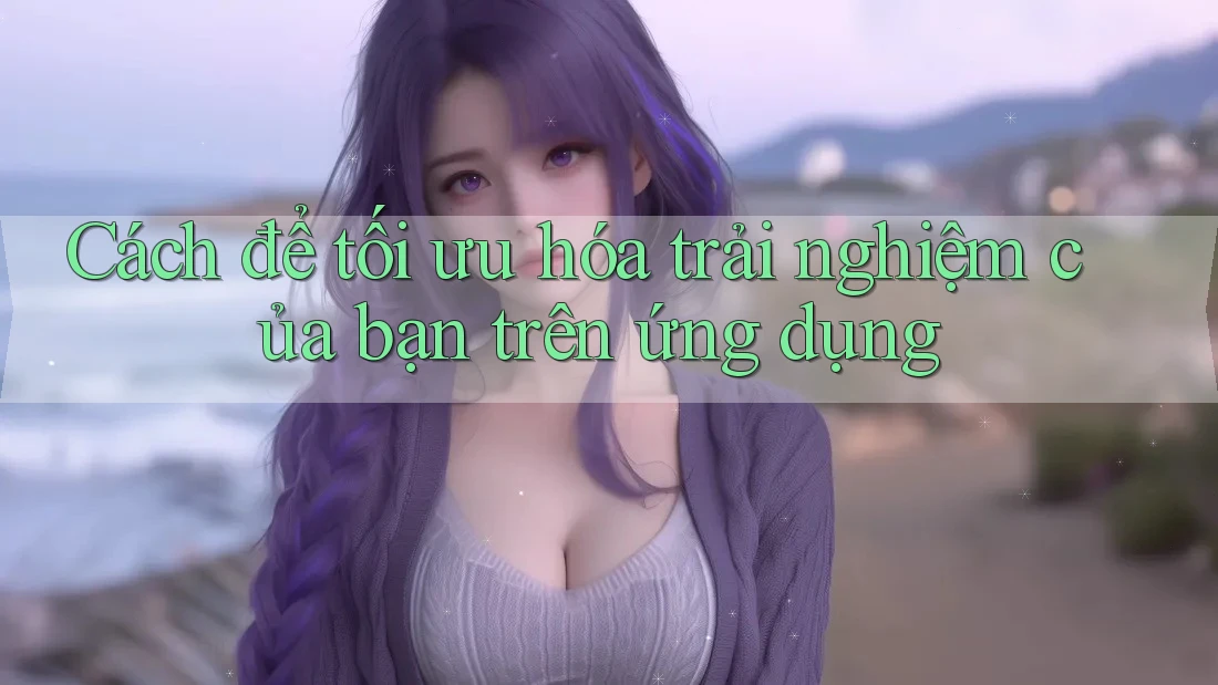 Cách để tối ưu hóa trải nghiệm của bạn trên ứng dụng