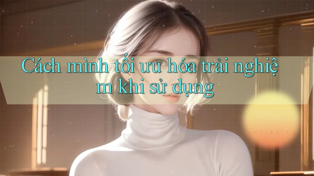 Cách mình tối ưu hóa trải nghiệm khi sử dụng