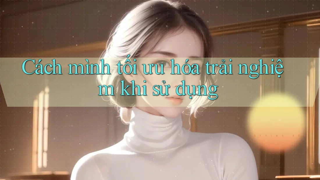 Cách mình tối ưu hóa trải nghiệm khi sử dụng Cách mình tối ưu hóa trải nghiệm khi sử dụng