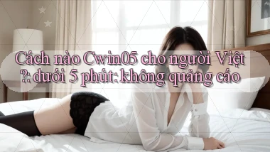 Cách nào Cwin05 cho người Việt dưới 5 phút không quảng cáo