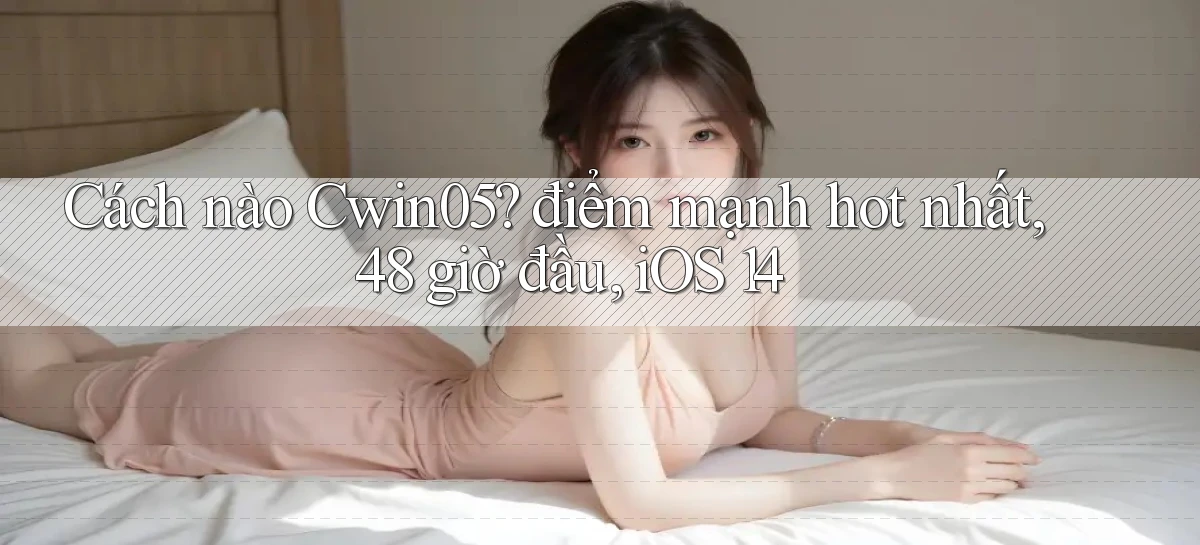 Cách nào Cwin05 điểm mạnh hot nhất, 48 giờ đầu, iOS 14
