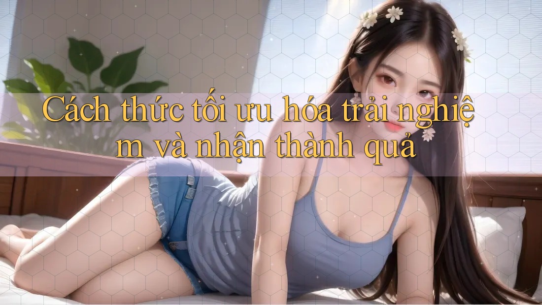 Cách thức tối ưu hóa trải nghiệm và nhận thành quả